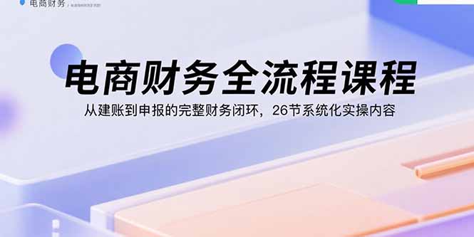 电商财务全流程课程：从建账到申报的完整财务闭环，26节系统化实操内容-优优云网创